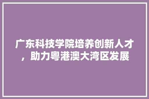 广东科技学院培养创新人才，助力粤港澳大湾区发展