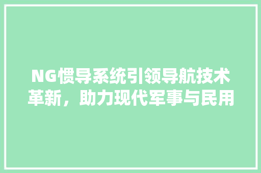 NG惯导系统引领导航技术革新，助力现代军事与民用领域发展