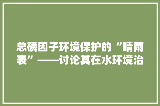 总磷因子环境保护的“晴雨表”——讨论其在水环境治理中的应用与挑战