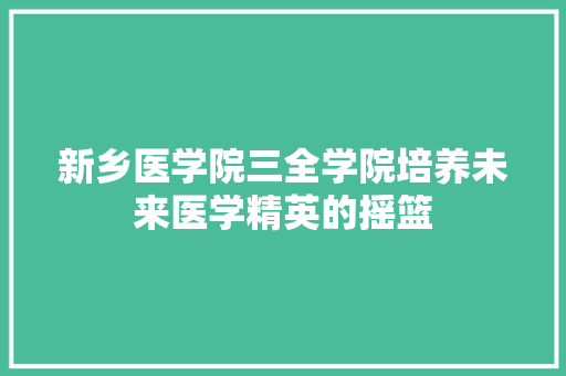 新乡医学院三全学院培养未来医学精英的摇篮