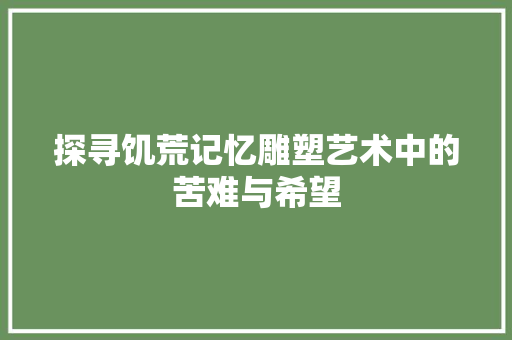 探寻饥荒记忆雕塑艺术中的苦难与希望