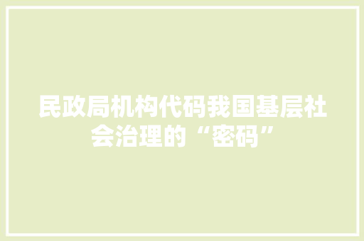 民政局机构代码我国基层社会治理的“密码”