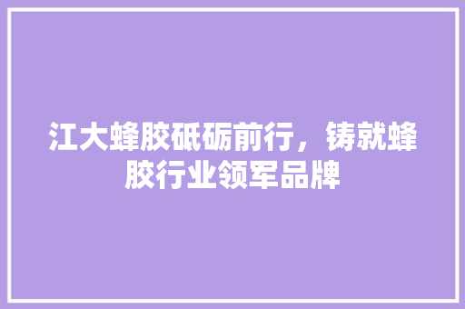 江大蜂胶砥砺前行，铸就蜂胶行业领军品牌