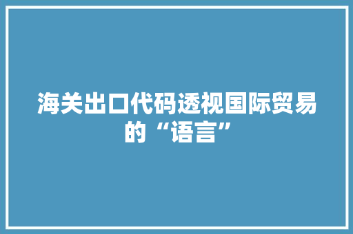 海关出口代码透视国际贸易的“语言”