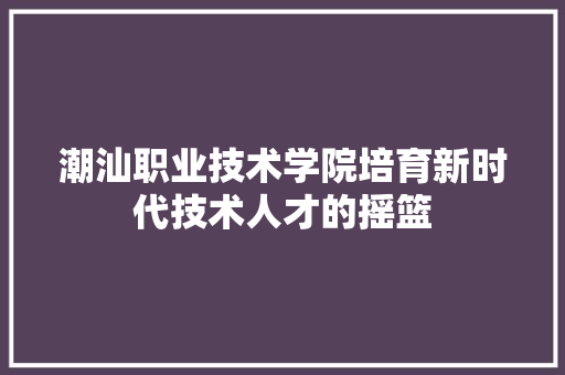 潮汕职业技术学院培育新时代技术人才的摇篮