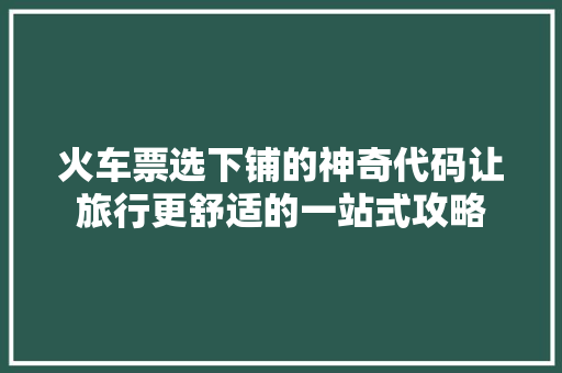 火车票选下铺的神奇代码让旅行更舒适的一站式攻略
