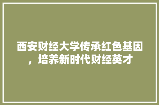 西安财经大学传承红色基因，培养新时代财经英才
