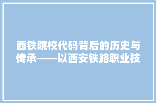 西铁院校代码背后的历史与传承——以西安铁路职业技术学院为例