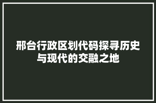 邢台行政区划代码探寻历史与现代的交融之地