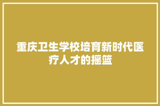 重庆卫生学校培育新时代医疗人才的摇篮