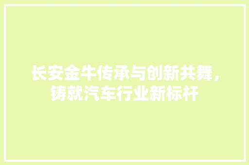 长安金牛传承与创新共舞，铸就汽车行业新标杆