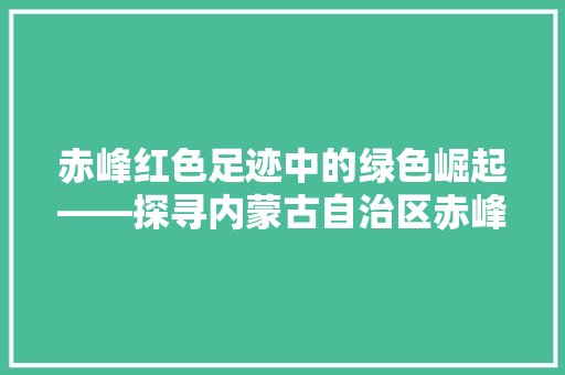 赤峰红色足迹中的绿色崛起——探寻内蒙古自治区赤峰市的行政区划与历史变迁