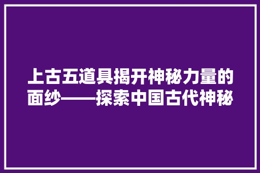 上古五道具揭开神秘力量的面纱——探索中国古代神秘文化中的神奇器物