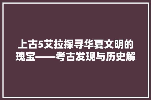 上古5艾拉探寻华夏文明的瑰宝——考古发现与历史解读