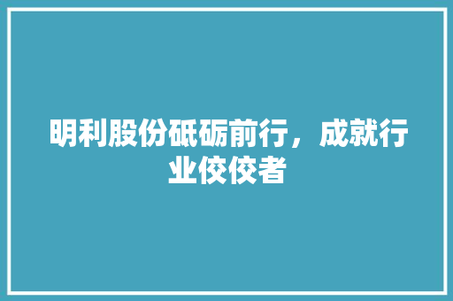 明利股份砥砺前行，成就行业佼佼者