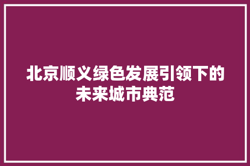 北京顺义绿色发展引领下的未来城市典范  第1张