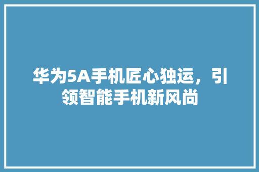 华为5A手机匠心独运，引领智能手机新风尚