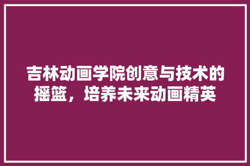吉林动画学院创意与技术的摇篮，培养未来动画精英