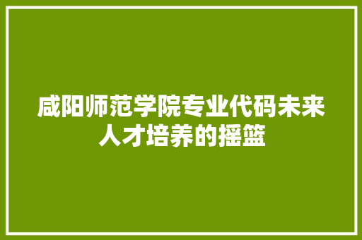 咸阳师范学院专业代码未来人才培养的摇篮