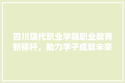 四川现代职业学院职业教育新标杆，助力学子成就未来