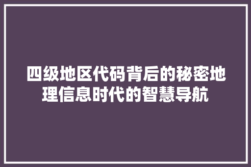 四级地区代码背后的秘密地理信息时代的智慧导航