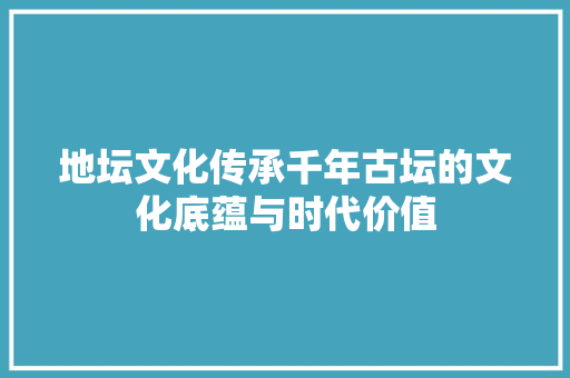 地坛文化传承千年古坛的文化底蕴与时代价值