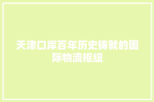 天津口岸百年历史铸就的国际物流枢纽