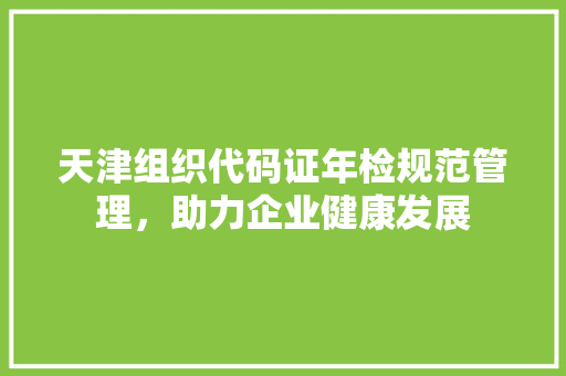 天津组织代码证年检规范管理，助力企业健康发展  第1张