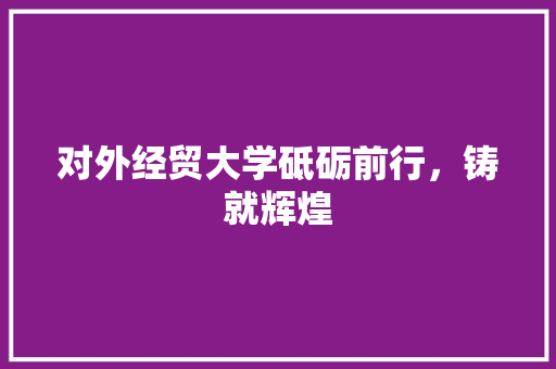 对外经贸大学砥砺前行，铸就辉煌