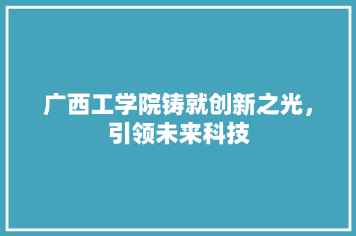 广西工学院铸就创新之光，引领未来科技