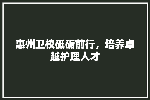 惠州卫校砥砺前行，培养卓越护理人才
