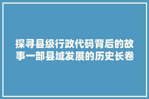 探寻县级行政代码背后的故事一部县域发展的历史长卷