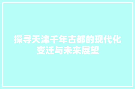 探寻天津千年古都的现代化变迁与未来展望