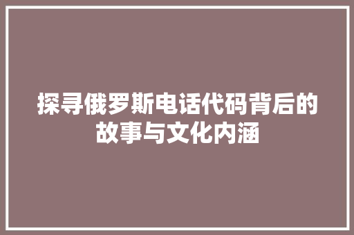 探寻俄罗斯电话代码背后的故事与文化内涵