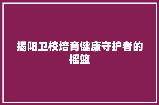 揭阳卫校培育健康守护者的摇篮  第1张