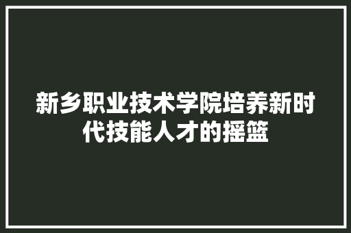 新乡职业技术学院培养新时代技能人才的摇篮