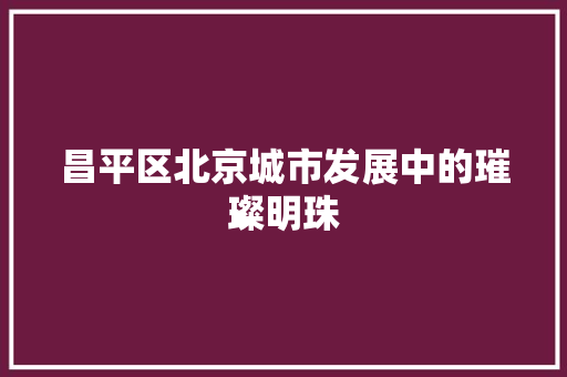 昌平区北京城市发展中的璀璨明珠