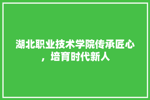 湖北职业技术学院传承匠心，培育时代新人