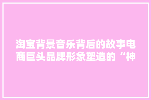 淘宝背景音乐背后的故事电商巨头品牌形象塑造的“神秘音符”  第1张