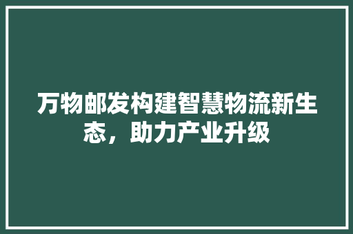 万物邮发构建智慧物流新生态，助力产业升级