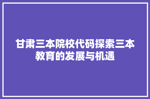 甘肃三本院校代码探索三本教育的发展与机遇