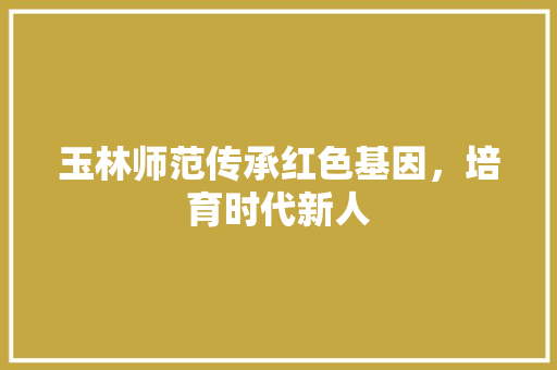 玉林师范传承红色基因，培育时代新人