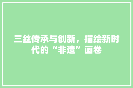 三丝传承与创新，描绘新时代的“非遗”画卷